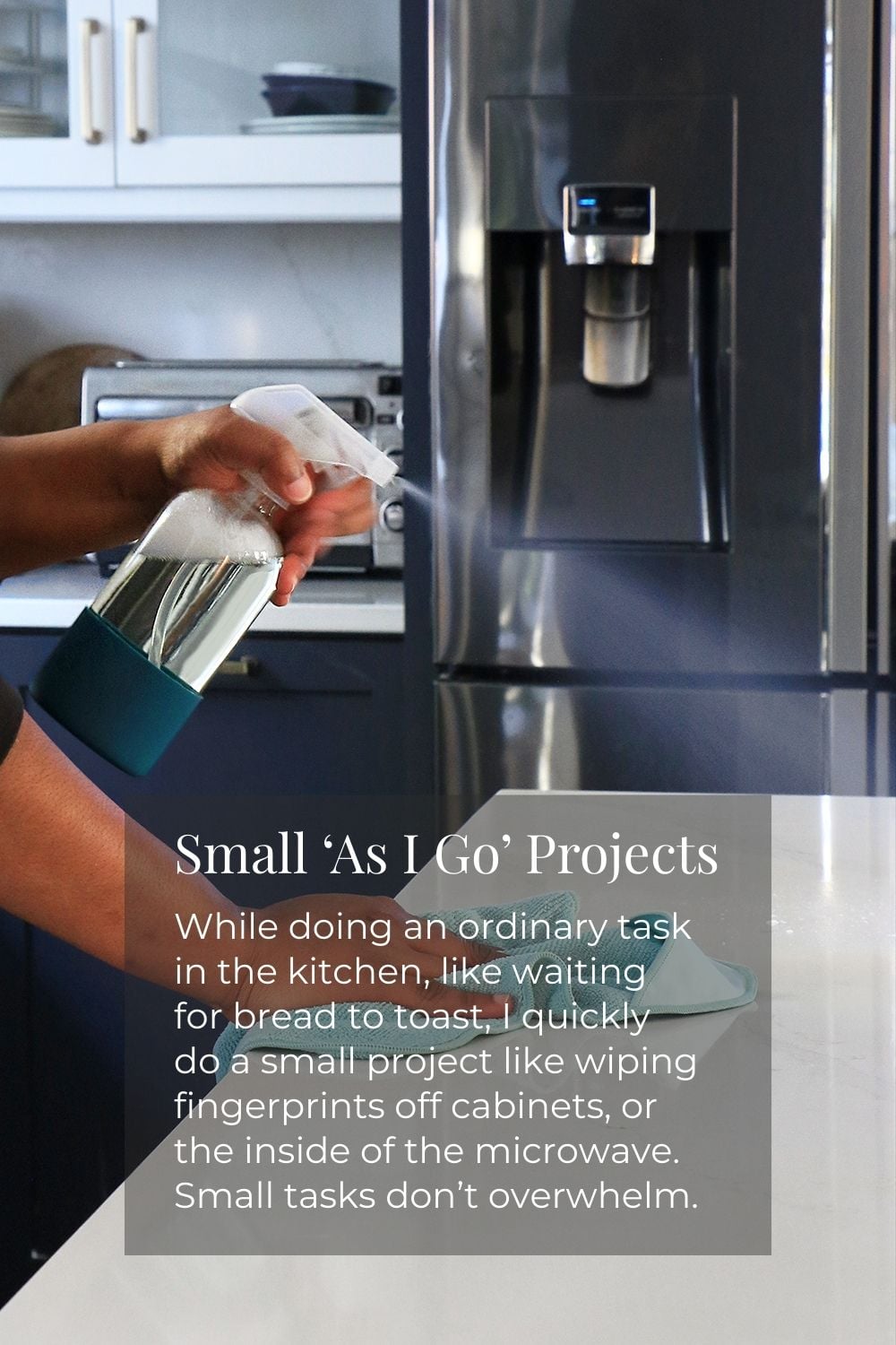 Small "As I Go" Projects: While doing an ordinary task in the kitchen, like waiting for bread to toast, I quickly do a small project like wiping fingerprints off cabinets, or the inside of the microwave. Small tasks don't overwhelm.