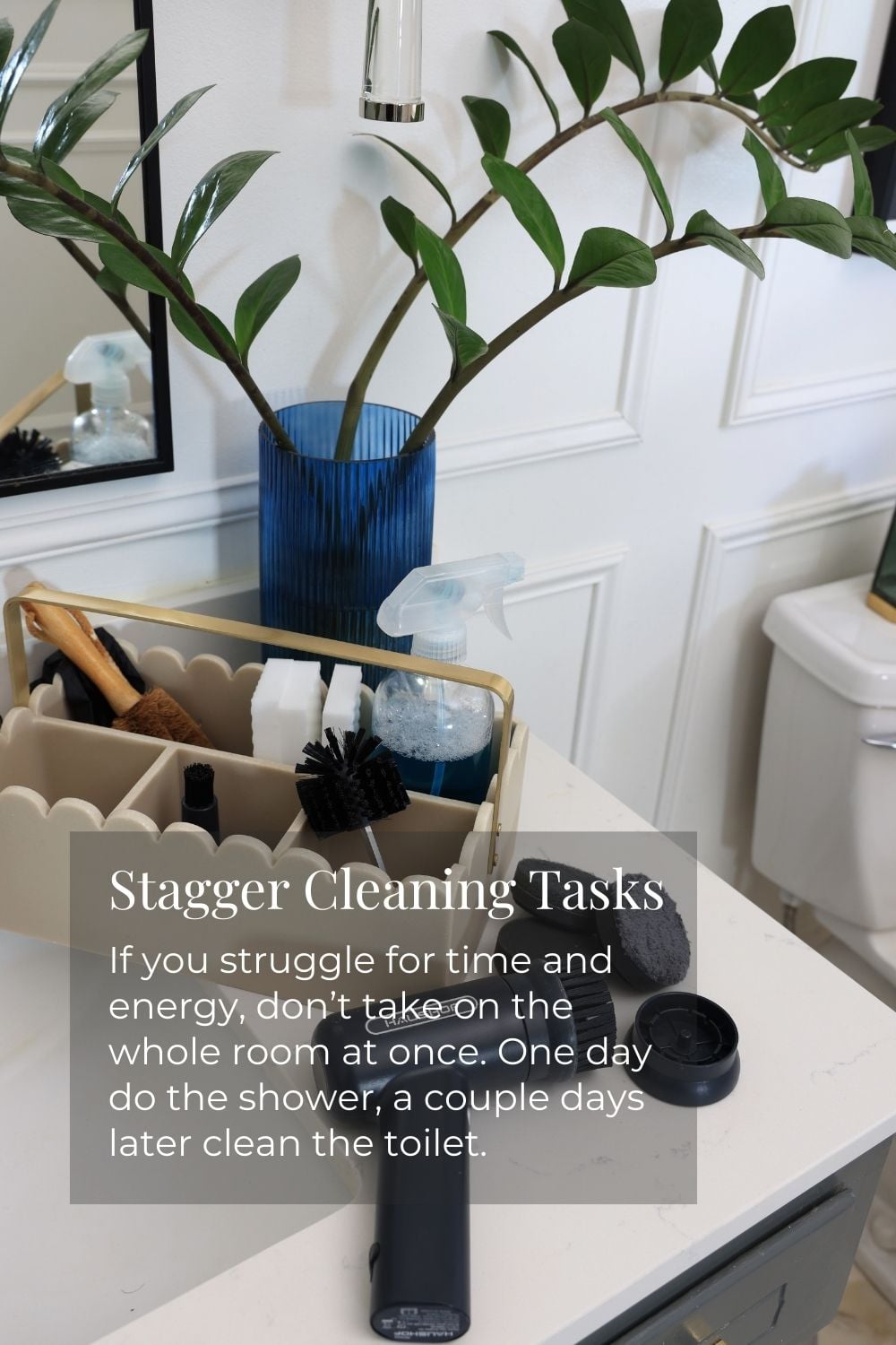 Stagger Cleaning Tasks: If you struggle for time and energy, don't take on the whole room at once. One day, do the shower, a couple days later clean the toilet.